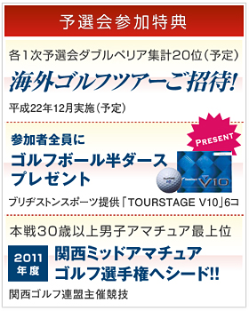 [予選会参加特典]各1次予選会ダブルペリア集計20位(予定) 海外ゴルフツアーご招待 平成22年12月実施(予定)。参加者全員にゴルフボール半ダースプレゼント ブリヂストンスポーツ提供「TOURSTAGE V10 」6コ。本戦30歳以上男子アマチュア最上位 2011年度関西ミッドアマチュアゴルフ選手権へシード!! 関西ゴルフ連盟主催競技。