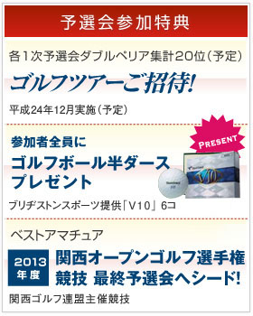 [予選会参加特典]各1次予選会ダブルペリア集計20位(予定) ゴルフツアーご招待 平成24年12月実施(予定)。参加者全員にゴルフボール６個プレゼント ブリヂストンスポーツ提供「V10」6コ差し上げます。本戦30歳以上男子アマチュア最上位 関西オープンゴルフ選手権競技 最終予選会へシード!! 関西ゴルフ連盟主催競技。