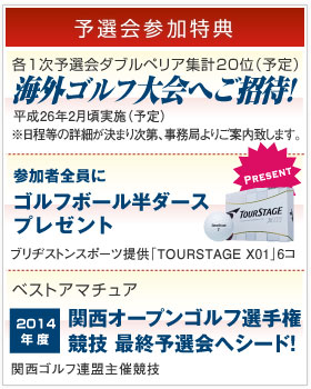 [予選会参加特典]各1次予選会ダブルペリア集計20位(予定) ゴルフツアーご招待 平成25年12月実施(予定)。参加者全員にゴルフボール６個プレゼント ブリヂストンスポーツ提供「X01」6コ差し上げます。本戦30歳以上男子アマチュア最上位 関西オープンゴルフ選手権競技 最終予選会へシード!! 関西ゴルフ連盟主催競技。